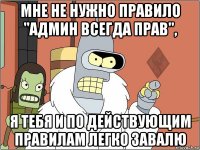 мне не нужно правило "админ всегда прав", я тебя и по действующим правилам легко завалю
