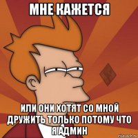 мне кажется или они хотят со мной дружить только потому что я админ