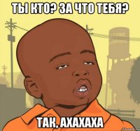 ты кто? за что тебя? так, ахахаха