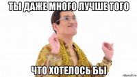 ты даже много лучше того что хотелось бы