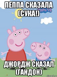 пеппа сказала (сука!) джордж сказал (гандон)