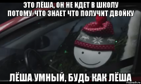 это лёша, он не идет в школу потому-что знает что получит двойку лёша умный, будь как лёша