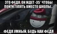 это федя, он ждет -35* чтобы пойти гулять вместо школы... федя умный, будь как федя