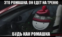 это ромашка. он едет на треню будь как ромашка
