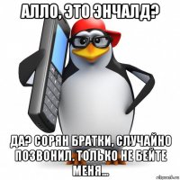 алло, это энчалд? да? сорян братки, случайно позвонил. только не бейте меня...