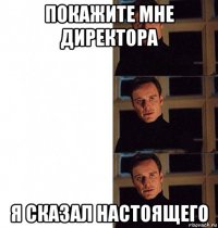 покажите мне директора я сказал настоящего