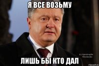 я все возьму лишь бы кто дал
