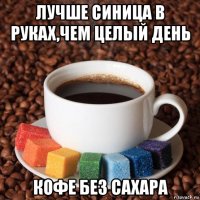 лучше синица в руках,чем целый день кофе без сахара