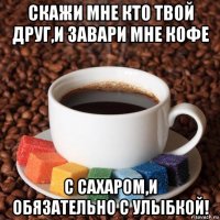 скажи мне кто твой друг,и завари мне кофе с сахаром,и обязательно с улыбкой!