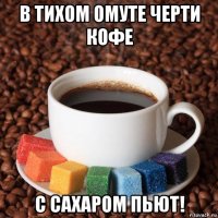 в тихом омуте черти кофе с сахаром пьют!