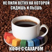 не пили ветку на которой сидишь и пьешь кофе с сахаром
