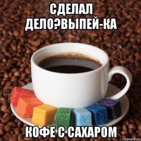 сделал дело?выпей-ка кофе с сахаром