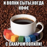 и волки сыты,когда кофе с сахаром попили!