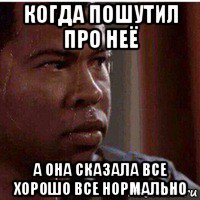 когда пошутил про неё а она сказала все хорошо все нормально