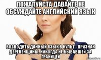 пожалуйста давайте не обсуждайте английский язык возводить данный язык в культ - признак деревенщины, никогда не бывавшей за границей