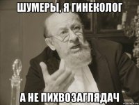 шумеры, я гинеколог а не пихвозаглядач