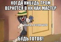 когда нибудь тром вернётся в кк как мастер будь готов!