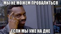 мы не можем провалиться если мы уже на дне