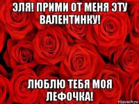 эля! прими от меня эту валентинку! люблю тебя моя лефочка!