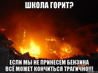 школа горит? если мы не принесем бензина всё может кончиться трагично!!!