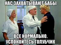 нас захватывают бабы все нормально. успокойтесь голубчик