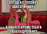 когда в столовку завезли хавку а никого кроме тебя и твоего друга нет