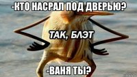 -кто насрал под дверью? -ваня ты?