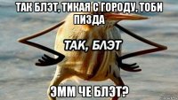 так блэт, тикая с городу, тоби пизда эмм че блэт?