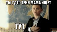 ты где? тебя мама ищет я