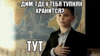 - дим, где у тебя тупняк хранится? 