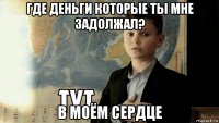 где деньги которые ты мне задолжал? в моём сердце