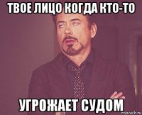 твое лицо когда кто-то угрожает судом