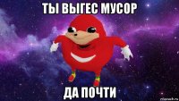 ты выгес мусор да почти