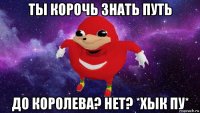 ты корочь знать путь до королева? нет? *хык пу*