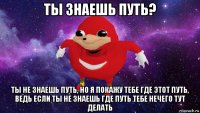 ты знаешь путь? ты не знаешь путь, но я покажу тебе где этот путь, ведь если ты не знаешь где путь тебе нечего тут делать