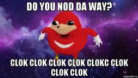 do you nod da way? clok clok clok clok clokc clok clok clok