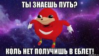 ты знаешь путь? коль нет получишь в еблет!