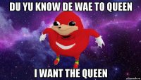 du yu know de wae to queen i want the queen