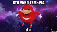 кто убил темыча ¿☻