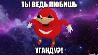 ты ведь любишь уганду?!