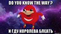 do you know the way ? и гду королева блеать