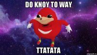 do knoy to way ttatata