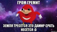 гром гремит земля тресётся это дамир срать несётся :d