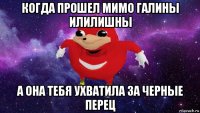 когда прошел мимо галины илилишны а она тебя ухватила за черные перец