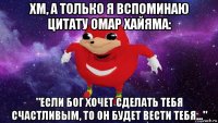 хм, а только я вспоминаю цитату омар хайяма: "если бог хочет сделать тебя счастливым, то он будет вести тебя..."