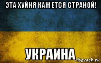 эта хуйня кажется страной! украина