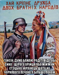  гансiк, дуже бажаю родiтi вiд тобi сина - щiрого арiйця, або мiй муж cтэцько украiнець щото на чорнявого печенега бiльше похож