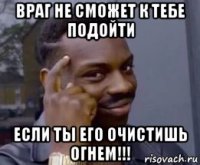 враг не сможет к тебе подойти если ты его очистишь огнем!!!