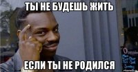 ты не будешь жить если ты не родился