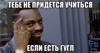 тебе не придется учиться если есть гугл